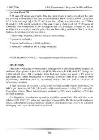 AAOS 2016 Adult Reconstructive Surgery of the Hip and Knee
103
Question 124 of 200
A 56-year-old woman underwent a total knee arthroplasty 2 years ago and now has pain
and swelling. Radiographs of her knee are unremarkable. Her C-reactive protein (CRP) level
is 3.0 (reference range [rr], 0.08–3.1 mg/L), and her erythrocyte sedimentation rate (ESR) is
18 mm/h (rr, 0-20 mm/h). Aspiration of the knee reveals a white blood cell (WBC) count of
1200/mm3 with a differential of 30% neutrophils and 70% monocytes. Cultures will not be
available for several days, and the patient has not been taking antibiotics. Based on these
findings, the most appropriate next step is
1- arthrotomy, irrigation, and tibial polyethylene exchange.
2- parenteral antibiotics.
3- nonsurgical treatment without antibiotics.
4- removal of the implant and a 2-stage procedure.
PREFERRED RESPONSE: 3- nonsurgical treatment without antibiotics.
DISCUSSION
ESR and CRP level are recommended as starting points in the workup for the diagnosis or
exclusion of periprosthetic joint infection (PJI). When both the ESR and CRP findings are
within defined limits, PJI is unlikely. When both test findings are positive, PJI must be
considered and further investigation is warranted. Clinicians need to be aware of other
inflammatory conditions such as rheumatoid arthritis that can lead to elevation of
inflammatory markers.
A high likelihood of infection is noted when the knee aspirate contains more than 2500
WBCs per high-powered field (HPF) with a differential count exceeding 60% neutrophils.
Using these criteria, Mason demonstrated a sensitivity of 98% and a specificity of 95% for
infection diagnosis.
For this patient, the inflammatory markers are within normal limits. The aspiration result
is below 2500 WBC/HPF with a low percentage of neutrophils. The likelihood of infection is
remote, and further nonsurgical treatment should not include antibiotics. There is no indication
for surgery based upon the information presented.
 