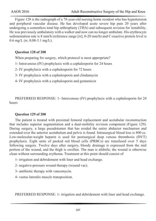 AAOS 2016 Adult Reconstructive Surgery of the Hip and Knee
107
Figure 128 is the radiograph of a 78-year-old nursing home resident who has hypertension
and peripheral vascular disease. He has developed acute severe hip pain 20 years after
undergoing a cementless total hip arthroplasty (THA) and subsequent revision for instability.
He was previously ambulatory with a walker and now can no longer ambulate. His erythrocyte
sedimentation rate is 8 mm/h (reference range [rr], 0-20 mm/h) and C-reactive protein level is
0.6 mg/L (rr, 0.08-3.1 mg/L).
Question 128 of 200
When preparing for surgery, which protocol is most appropriate?
1- Intravenous (IV) prophylaxis with a cephalosporin for 24 hours
2- IV prophylaxis with a cephalosporin for 72 hours
3- IV prophylaxis with a cephalosporin and clindamycin
4- IV prophylaxis with a cephalosporin and gentamicin
PREFERRED RESPONSE: 1- Intravenous (IV) prophylaxis with a cephalosporin for 24
hours
Question 129 of 200
The patient is treated with proximal femoral replacement and acetabular reconstruction
that includes superior augmentation and a dual-mobility revision component (Figure 129).
During surgery, a large pseudotumor that has eroded the entire abductor mechanism and
extended over the anterior acetabulum and pelvis is found. Intrasurgical blood loss is 800 cc.
Low-molecular-weight heparin is used for postsurgical deep venous thrombosis (DVT)
prophylaxis. Eight units of packed red blood cells (PRBCs) are transfused over 5 days
following surgery. Twelve days after surgery, bloody drainage is expressed from the mid
portion of the wound, and the thigh is swollen. The man is afebrile; the wound is otherwise
clean without surrounding erythema. Treatment at this point should consist of
1- irrigation and debridement with liner and head exchange.
2- negative-pressure wound therapy (wound vac).
3- antibiotic therapy with vancomycin.
4- vastus lateralis muscle transposition.
PREFERRED RESPONSE: 1- irrigation and debridement with liner and head exchange.
 