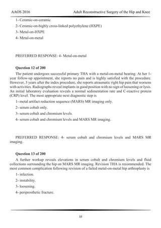 AAOS 2016 Adult Reconstructive Surgery of the Hip and Knee
10
1- Ceramic-on-ceramic
2- Ceramic-on-highly cross-linked polyethylene (HXPE)
3- Metal-on-HXPE
4- Metal-on-metal
PREFERRED RESPONSE: 4- Metal-on-metal
Question 12 of 200
The patient undergoes successful primary THA with a metal-on-metal bearing. At her 1-
year follow-up appointment, she reports no pain and is highly satisfied with the procedure.
However, 3 years after the index procedure, she reports atraumatic right hip pain that worsens
with activities. Radiographs reveal implants in good position with no sign of loosening or lysis.
An initial laboratory evaluation reveals a normal sedimentation rate and C-reactive protein
(CRP) level. The most appropriate next diagnostic step is
1- metal artifact reduction sequence (MARS) MR imaging only.
2- serum cobalt only.
3- serum cobalt and chromium levels.
4- serum cobalt and chromium levels and MARS MR imaging.
PREFERRED RESPONSE: 4- serum cobalt and chromium levels and MARS MR
imaging.
Question 13 of 200
A further workup reveals elevations in serum cobalt and chromium levels and fluid
collections surrounding the hip on MARS MR imaging. Revision THA is recommended. The
most common complication following revision of a failed metal-on-metal hip arthroplasty is
1- infection.
2- instability.
3- loosening.
4- periprosthetic fracture.
 