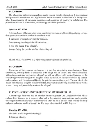 AAOS 2016 Adult Reconstructive Surgery of the Hip and Knee
110
DISCUSSION
The abdominal radiograph reveals an acute colonic pseudo-obstruction. It is associated
with parenteral narcotic use and hypokalemia. Initial treatment is insertion of a nasograstric
tube, discontinuation of parenteral narcotics, and correction of electrolyte imbalances. If a
pseudo-obstruction is not relieved, colonoscopy should be performed.
Question 132 of 200
A lower chance of failure when using an extensor mechanism allograft to address a chronic
disruption of an extensor tendon is associated with
1- retention of the patient's patellar remnant.
2- tensioning the allograft in full extension.
3- use of a freeze-dried allograft.
4- resurfacing the patellar surface of the allograft.
PREFERRED RESPONSE: 2- tensioning the allograft in full extension.
DISCUSSION
Disruption of the extensor mechanism is a rare but devastating complication of knee
arthroplasty. Primary repair is associated with a high rate of failure. The results associated
with using an extensor mechanism allograft are still variable overall, but the literature on the
subject supports tensioning of the allograft in full extension. In studies conducted by Burnett
and associates and Nazarian and Booth, the patellar remnant is excised. The use of a fresh-
frozen nonirradiated allograft is recommended, and patellar resurfacing of the insensate patella
is unnecessary and potentially weakens the allograft.
CLINICAL SITUATION FOR QUESTIONS 133 THROUGH 135
A middle-age man who had an anterior cruciate ligament (ACL) reconstruction with a
carbon fiber ligament as a teenager also had a debridement, synovectomy, and a medial
unicompartmental arthroplasty. Fourteen years later, he has a painful knee (mainly laterally
and anteriorly) that swells with activity. His range of motion is 0 to 120 degrees.
Question 133 of 200
The most useful diagnostic finding is
1- location of pain.
 