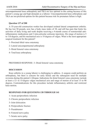 AAOS 2016 Adult Reconstructive Surgery of the Hip and Knee
113
unicompartmental knee arthroplasty and TKA are less optimal in this setting because of this
patient’s young age and high demands as a laborer. Unicompartmental knee arthroplasty and
TKA are not preferred options for this patient because risk for premature failure is high.
Question 137 of 200
A 35-year-old construction worker has developed isolated lateral compartment arthritis.
He has lost 50 pounds, now has a body mass index of 30, and still has pain that limits his
activities of daily living and work despite receiving a 4-month course of nonsteroidal anti-
inflammatory medications and 2 intra-articular cortisone injections. His range of motion is 5
to 110 degrees, and his mechanical axis is 18 degrees of valgus. What is the most appropriate
surgical treatment for this patient?
1- Proximal tibial varus osteotomy
2- Lateral unicompartmental arthroplasty
3- Distal femoral varus osteotomy
4- Total knee arthroplasty
PREFERRED RESPONSE: 3- Distal femoral varus osteotomy
DISCUSSION
Knee arthritis in a young laborer is challenging to address. A surgeon could perform an
arthroplasty, but there is concern for early failure and the subsequent need for multiple
revisions during this patient’s lifespan. Indications for distal femoral varus osteotomy include
at least a 12- to 15-degree valgus mechanical axis and range of motion of at least 15 to 90
degrees. Contraindications for this procedure include inflammatory arthritis and restricted
knee motion.
RESPONSES FOR QUESTIONS 138 THROUGH 141
1- Acute periprosthetic infection
2- Chronic periprosthetic infection
3- Joint dislocation
4- Periprosthetic fracture
5- Pseudotumor
6- Femoral nerve palsy
7- Sciatic nerve palsy
 