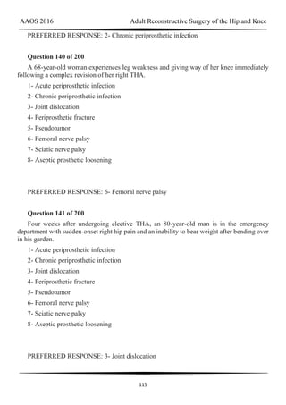 AAOS 2016 Adult Reconstructive Surgery of the Hip and Knee
115
PREFERRED RESPONSE: 2- Chronic periprosthetic infection
Question 140 of 200
A 68-year-old woman experiences leg weakness and giving way of her knee immediately
following a complex revision of her right THA.
1- Acute periprosthetic infection
2- Chronic periprosthetic infection
3- Joint dislocation
4- Periprosthetic fracture
5- Pseudotumor
6- Femoral nerve palsy
7- Sciatic nerve palsy
8- Aseptic prosthetic loosening
PREFERRED RESPONSE: 6- Femoral nerve palsy
Question 141 of 200
Four weeks after undergoing elective THA, an 80-year-old man is in the emergency
department with sudden-onset right hip pain and an inability to bear weight after bending over
in his garden.
1- Acute periprosthetic infection
2- Chronic periprosthetic infection
3- Joint dislocation
4- Periprosthetic fracture
5- Pseudotumor
6- Femoral nerve palsy
7- Sciatic nerve palsy
8- Aseptic prosthetic loosening
PREFERRED RESPONSE: 3- Joint dislocation
 