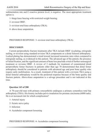 AAOS 2016 Adult Reconstructive Surgery of the Hip and Knee
117
sedimentation rate and C-reactive protein level, is negative. The most appropriate treatment
option is
1- hinge knee bracing with restricted weight bearing.
2- revision ORIF.
3- revision total knee arthroplasty (TKA).
4- above-knee amputation.
PREFERRED RESPONSE: 3- revision total knee arthroplasty (TKA).
DISCUSSION
Current periprosthetic fracture treatments after TKA include ORIF via plating, retrograde
nailing, or revision using standard revision TKA components or a distal femoral arthroplasty.
Locked plating has demonstrated a trend toward increased nonunion rates when compared to
retrograde nailing, as evidenced in this patient. The advanced age of the patient, the presence
of failed fixation, and the significant amount of bone loss preclude a trial of further nonsurgical
treatment or revision ORIF. A review of 3 methods for treatment of comminuted distal
periprosthetic femur fractures in patients older than age 70 demonstrated that distal femur
arthroplasty should be considered in patients with advanced age and poor bone quality who
require early mobilization. As a result, treatment of this patient with a revision TKA using a
distal femoral arthroplasty would be the preferred response because of the bone quality and
fracture pattern. Above-knee amputation is a salvage procedure and is not indicated at this
time.
Question 143 of 200
A 70-year-old man with primary osteoarthritis undergoes a primary cementless total hip
arthroplasty (THA). His history includes pelvis irradiation for prostate carcinoma (6000 rads).
He is at increased risk for which complication?
1- Arterial injury
2- Sciatic nerve palsy
3- Infection
4- Acetabular component loosening
PREFERRED RESPONSE: 4- Acetabular component loosening
 