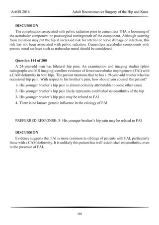 AAOS 2016 Adult Reconstructive Surgery of the Hip and Knee
118
DISCUSSION
The complication associated with pelvic radiation prior to cementless THA is loosening of
the acetabular component or postsurgical noningrowth of the component. Although scarring
from radiation may put the hip at increased risk for arterial or nerve damage or infection, this
risk has not been associated with pelvic radiation. Cementless acetabular components with
porous metal surfaces such as trabecular metal should be considered.
Question 144 of 200
A 24-year-old man has bilateral hip pain. An examination and imaging studies (plain
radiographs and MR imaging) confirm evidence of femoroacetabular impingement (FAI) with
a CAM deformity in both hips. The patient mentions that he has a 19-year-old brother who has
occasional hip pain. With respect to his brother’s pain, how should you counsel the patient?
1- His younger brother’s hip pain is almost certainly attributable to some other cause
2- His younger brother’s hip pain likely represents established osteoarthritis of the hip
3- His younger brother’s hip pain may be related to FAI
4- There is no known genetic influence in the etiology of FAI
PREFERRED RESPONSE: 3- His younger brother’s hip pain may be related to FAI
DISCUSSION
Evidence suggests that FAI is more common in siblings of patients with FAI, particularly
those with a CAM deformity. It is unlikely this patient has well-established osteoarthritis, even
in the presence of FAI.
 