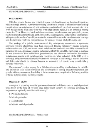 AAOS 2016 Adult Reconstructive Surgery of the Hip and Knee
11
PREFERRED RESPONSE: 2- instability.
DISCUSSION
THA has proven durable and reliable for pain relief and improving function for patients
with end-stage arthritis. Appropriate bearing selection is critical to minimize wear and hip
complications. A metal-on-metal articulation is associated with excellent wear rates in vitro.
With its capacity to offer a low wear rate with large femoral heads, it is an attractive bearing
choice for THA. However, local soft-tissue reactions, pseudotumors, and potential systemic
reactions including renal failure, cardiomyopathy, carcinogenesis, and potential teratogenesis
with potential transfer of metal ions across the placental barrier make metal-on-metal bearings
less desirable and relatively contraindicated for younger women of child-bearing age.
The workup of a painful metal-on-metal hip arthroplasty necessitates a systematic
approach. Several algorithms have been proposed. Routine laboratory studies including
sedimentation rate, CRP, and serum cobalt and chromium ion levels should be obtained for all
patients with pain. Advanced imaging including MARS MRI should be performed to evaluate
for the presence of fluid collections, pseudotumors, and abductor mechanism destruction.
Infection can coexist with metal-on-metal reactions, so, when indicated (if the CRP level is
elevated), a hip arthrocentesis should be obtained. However, in this setting, a manual cell count
and differential should be obtained because an automated cell counter may provide falsely
elevated cell counts.
The results of revision surgery for a failed metal-on-metal hip prosthesis can be variable.
The amount of local tissue destruction and the integrity of the hip abductor mechanism can
greatly influence outcomes. Instability is the most common complication following revision
of failed metal-on-metal hip replacements.
Question 14 of 200
A surgeon is preparing a medial gastrocnemius rotational flap to cover a medial proximal
tibia defect at the time of revision knee replacement surgery. To optimize coverage, the
surgeon must optimally mobilize which artery?
1- Profundus femoris
2- Middle genicular
3- Medial sural
4- Inferior medial genicular
PREFERRED RESPONSE: 3- Medial sural
 