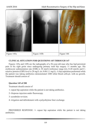 AAOS 2016 Adult Reconstructive Surgery of the Hip and Knee
119
Figure 145a Figure 145b Figure 146
CLINICAL SITUATION FOR QUESTIONS 145 THROUGH 147
Figures 145a and 145b are the radiographs of a 56-year-old man who has had persistent
pain in his right groin since undergoing primary total hip surgery 11 months ago. His
erythrocyte sedimentation rate (ESR) is 38 mm/h (reference range [rr], 0-20 mm/h) and C-
reactive protein (CRP) level is 28 mg/L (rr, 0.08-3.1 mg/L). A hip aspiration performed while
the patient was taking antibiotics demonstrated 3200 white blood cells/µL with no growth.
Treatment should consist of
Question 145 of 200
Treatment should consist of
1- repeat hip aspiration while the patient is not taking antibiotics.
2- iliopsoas injection under fluoroscopy.
3- acetabular revision.
4- irrigation and debridement with a polyethylene liner exchange.
PREFERRED RESPONSE: 1- repeat hip aspiration while the patient is not taking
antibiotics.
 