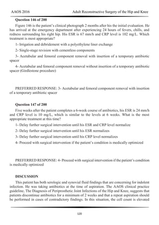 AAOS 2016 Adult Reconstructive Surgery of the Hip and Knee
120
Question 146 of 200
Figure 146 is the patient’s clinical photograph 2 months after his the initial evaluation. He
has arrived at the emergency department after experiencing 24 hours of fevers, chills, and
redness surrounding his right hip. His ESR is 67 mm/h and CRP level is 102 mg/L. Which
treatment is most appropriate?
1- Irrigation and debridement with a polyethylene liner exchange
2- Single-stage revision with cementless components
3- Acetabular and femoral component removal with insertion of a temporary antibiotic
spacer
4- Acetabular and femoral component removal without insertion of a temporary antibiotic
spacer (Girdlestone procedure)
PREFERRED RESPONSE: 3- Acetabular and femoral component removal with insertion
of a temporary antibiotic spacer
Question 147 of 200
Five weeks after the patient completes a 6-week course of antibiotics, his ESR is 24 mm/h
and CRP level is 10 mg/L, which is similar to the levels at 6 weeks. What is the most
appropriate treatment at this time?
1- Delay further surgical intervention until his ESR and CRP level normalize
2- Delay further surgical intervention until his ESR normalizes
3- Delay further surgical intervention until his CRP level normalizes
4- Proceed with surgical intervention if the patient’s condition is medically optimized
PREFERRED RESPONSE: 4- Proceed with surgical intervention if the patient’s condition
is medically optimized
DISCUSSION
This patient has both serologic and synovial fluid findings that are concerning for indolent
infection. He was taking antibiotics at the time of aspiration. The AAOS clinical practice
guideline, The Diagnosis of Periprosthetic Joint Infections of the Hip and Knee, suggests that
patients discontinue antibiotics for a minimum of 2 weeks and that a repeat aspiration should
be performed in cases of contradictory findings. In this situation, the cell count is elevated
 