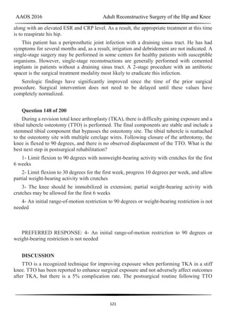 AAOS 2016 Adult Reconstructive Surgery of the Hip and Knee
121
along with an elevated ESR and CRP level. As a result, the appropriate treatment at this time
is to reaspirate his hip.
This patient has a periprosthetic joint infection with a draining sinus tract. He has had
symptoms for several months and, as a result, irrigation and debridement are not indicated. A
single-stage surgery may be performed in some centers for healthy patients with susceptible
organisms. However, single-stage reconstructions are generally performed with cemented
implants in patients without a draining sinus tract. A 2-stage procedure with an antibiotic
spacer is the surgical treatment modality most likely to eradicate this infection.
Serologic findings have significantly improved since the time of the prior surgical
procedure. Surgical intervention does not need to be delayed until these values have
completely normalized.
Question 148 of 200
During a revision total knee arthroplasty (TKA), there is difficulty gaining exposure and a
tibial tubercle osteotomy (TTO) is performed. The final components are stable and include a
stemmed tibial component that bypasses the osteotomy site. The tibial tubercle is reattached
to the osteotomy site with multiple cerclage wires. Following closure of the arthrotomy, the
knee is flexed to 90 degrees, and there is no observed displacement of the TTO. What is the
best next step in postsurgical rehabilitation?
1- Limit flexion to 90 degrees with nonweight-bearing activity with crutches for the first
6 weeks
2- Limit flexion to 30 degrees for the first week, progress 10 degrees per week, and allow
partial weight-bearing activity with crutches
3- The knee should be immobilized in extension; partial weight-bearing activity with
crutches may be allowed for the first 6 weeks
4- An initial range-of-motion restriction to 90 degrees or weight-bearing restriction is not
needed
PREFERRED RESPONSE: 4- An initial range-of-motion restriction to 90 degrees or
weight-bearing restriction is not needed
DISCUSSION
TTO is a recognized technique for improving exposure when performing TKA in a stiff
knee. TTO has been reported to enhance surgical exposure and not adversely affect outcomes
after TKA, but there is a 5% complication rate. The postsurgical routine following TTO
 