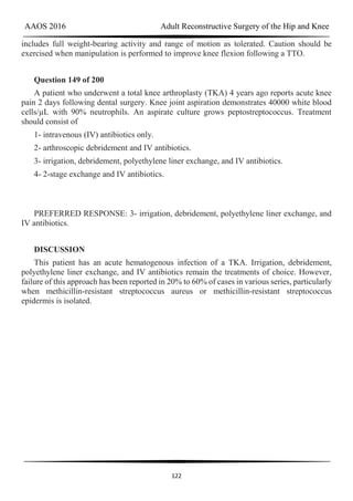 AAOS 2016 Adult Reconstructive Surgery of the Hip and Knee
122
includes full weight-bearing activity and range of motion as tolerated. Caution should be
exercised when manipulation is performed to improve knee flexion following a TTO.
Question 149 of 200
A patient who underwent a total knee arthroplasty (TKA) 4 years ago reports acute knee
pain 2 days following dental surgery. Knee joint aspiration demonstrates 40000 white blood
cells/µL with 90% neutrophils. An aspirate culture grows peptostreptococcus. Treatment
should consist of
1- intravenous (IV) antibiotics only.
2- arthroscopic debridement and IV antibiotics.
3- irrigation, debridement, polyethylene liner exchange, and IV antibiotics.
4- 2-stage exchange and IV antibiotics.
PREFERRED RESPONSE: 3- irrigation, debridement, polyethylene liner exchange, and
IV antibiotics.
DISCUSSION
This patient has an acute hematogenous infection of a TKA. Irrigation, debridement,
polyethylene liner exchange, and IV antibiotics remain the treatments of choice. However,
failure of this approach has been reported in 20% to 60% of cases in various series, particularly
when methicillin-resistant streptococcus aureus or methicillin-resistant streptococcus
epidermis is isolated.
 