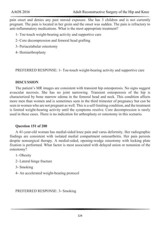 AAOS 2016 Adult Reconstructive Surgery of the Hip and Knee
124
pain onset and denies any past steroid exposure. She has 3 children and is not currently
pregnant. The pain is located in her groin and the onset was sudden. The pain is refractory to
anti-inflammatory medications. What is the most appropriate treatment?
1- Toe-touch weight-bearing activity and supportive care
2- Core decompression and femoral head grafting
3- Periacetabular osteotomy
4- Hemiarthroplasty
PREFERRED RESPONSE: 1- Toe-touch weight-bearing activity and supportive care
DISCUSSION
The patient’s MR images are consistent with transient hip osteoporosis. No signs suggest
avascular necrosis. She has no joint narrowing. Transient osteoporosis of the hip is
characterized by bone marrow edema in the femoral head and neck. This condition affects
more men than women and is sometimes seen in the third trimester of pregnancy but can be
seen in women who are not pregnant as well. This is a self-limiting condition, and the treatment
is limited weight-bearing activity until the symptoms resolve. Core decompression is rarely
used in these cases. There is no indication for arthroplasty or osteotomy in this scenario.
Question 151 of 200
A 41-year-old woman has medial-sided knee pain and varus deformity. Her radiographic
findings are consistent with isolated medial compartment osteoarthritis. Her pain persists
despite nonsurgical therapy. A medial-sided, opening-wedge osteotomy with locking plate
fixation is performed. What factor is most associated with delayed union or nonunion of the
osteotomy?
1- Obesity
2- Lateral hinge fracture
3- Smoking
4- An accelerated weight-bearing protocol
PREFERRED RESPONSE: 3- Smoking
 