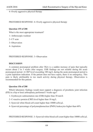 AAOS 2016 Adult Reconstructive Surgery of the Hip and Knee
128
4- Overly aggressive physical therapy
PREFERRED RESPONSE: 4- Overly aggressive physical therapy
Question 155 of 200
What is the most appropriate treatment?
1- Arthroscopic washout
2- CT scan
3- Observation
4- Aspiration
PREFERRED RESPONSE: 3- Observation
DISCUSSION
A common postsurgical problem after TKA is a sudden increase of pain that typically
occurs about 2 to 3 weeks after surgery. ESR findings are not reliable during the acute
postsurgical period. A CRP level exceeding 100 mg/L during the acute postsurgical period is
a joint aspiration indication. If the patient does not have sepsis, there is no emergency. This
pain is likely attributable to too much activity during physical therapy. Observation is
recommended for this patient.
Question 156 of 200
Which laboratory findings would most support a diagnosis of prosthetic joint infection
(PJI) in a hip or knee arthroplasty performed 3 weeks ago?
1- Erythrocyte sedimentation rate (ESR) higher than 30 mm/h
2- C-reactive protein (CRP) level higher than 10 mg/L
3- Synovial white blood cell count higher than 10000 cells/µL
4- Synovial percentage of polymorphonuclear (PMN) leukocytes higher than 60%
PREFERRED RESPONSE: 3- Synovial white blood cell count higher than 10000 cells/µL
 