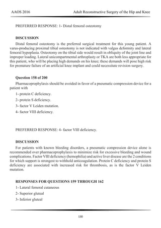 AAOS 2016 Adult Reconstructive Surgery of the Hip and Knee
130
PREFERRED RESPONSE: 1- Distal femoral osteotomy
DISCUSSION
Distal femoral osteotomy is the preferred surgical treatment for this young patient. A
varus-producing proximal tibial osteotomy is not indicated with valgus deformity and lateral
femoral hypoplasia. Osteotomy on the tibial side would result in obliquity of the joint line and
improper loading. Lateral unicompartmental arthroplasty or TKA are both less appropriate for
this patient, who will be placing high demands on his knee; these demands will pose high risk
for premature failure of an artificial knee implant and could necessitate revision surgery.
Question 158 of 200
Pharmacoprophylaxis should be avoided in favor of a pneumatic compression device for a
patient with
1- protein C deficiency.
2- protein S deficiency.
3- factor V Leiden mutation.
4- factor VIII deficiency.
PREFERRED RESPONSE: 4- factor VIII deficiency.
DISCUSSION
For patients with known bleeding disorders, a pneumatic compression device alone is
recommended over pharmacoprophylaxis to minimize risk for excessive bleeding and wound
complications. Factor VIII deficiency (hemophilia) and active liver disease are the 2 conditions
for which support is strongest to withhold anticoagulation. Protein C deficiency and protein S
deficiency are associated with increased risk for thrombosis, as is the factor V Leiden
mutation.
RESPONSES FOR QUESTIONS 159 THROUGH 162
1- Lateral femoral cutaneous
2- Superior gluteal
3- Inferior gluteal
 