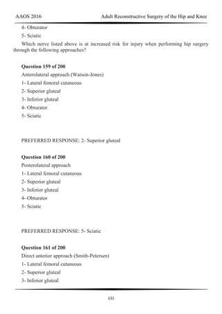 AAOS 2016 Adult Reconstructive Surgery of the Hip and Knee
131
4- Obturator
5- Sciatic
Which nerve listed above is at increased risk for injury when performing hip surgery
through the following approaches?
Question 159 of 200
Anterolateral approach (Watson-Jones)
1- Lateral femoral cutaneous
2- Superior gluteal
3- Inferior gluteal
4- Obturator
5- Sciatic
PREFERRED RESPONSE: 2- Superior gluteal
Question 160 of 200
Posterolateral approach
1- Lateral femoral cutaneous
2- Superior gluteal
3- Inferior gluteal
4- Obturator
5- Sciatic
PREFERRED RESPONSE: 5- Sciatic
Question 161 of 200
Direct anterior approach (Smith-Petersen)
1- Lateral femoral cutaneous
2- Superior gluteal
3- Inferior gluteal
 
