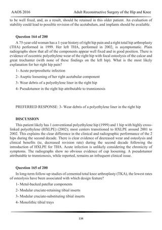 AAOS 2016 Adult Reconstructive Surgery of the Hip and Knee
134
to be well fixed, and, as a result, should be retained in this older patient. An evaluation of
stability could lead to possible revision of the acetabulum, and implants should be available.
Question 164 of 200
A 75-year-old woman has a 1-year history of right hip pain and a right total hip arthroplasty
(THA) performed in 1999. Her left THA, performed in 2002, is asymptomatic. Plain
radiographs show that all of the components appear well fixed and in good position. There is
evidence of eccentric polyethylene wear of the right hip with focal osteolysis of the calcar and
great trochanter (with none of these findings on the left hip). What is the most likely
explanation for her right hip pain?
1- Acute periprosthetic infection
2- Aseptic loosening of her right acetabular component
3- Wear debris of a polyethylene liner in the right hip
4- Pseudotumor in the right hip attributable to trunnionosis
PREFERRED RESPONSE: 3- Wear debris of a polyethylene liner in the right hip
DISCUSSION
This patient likely has 1 conventional polyethylene hip (1999) and 1 hip with highly cross-
linked polyethylene (HXLPE) (2002); most centers transitioned to HXLPE around 2001 to
2002. This explains the clear difference in the clinical and radiographic performance of the 2
hips during the second decade. There is clear evidence of decreased wear and osteolysis and
clinical benefits (ie, decreased revision rate) during the second decade following the
introduction of HXLPE for THA. Acute infection is unlikely considering the chronicity of
symptoms. The radiographs show no obvious evidence of cup loosening. A pseudotumor
attributable to trunnionosis, while reported, remains an infrequent clinical issue.
Question 165 of 200
In long-term follow-up studies of cemented total knee arthroplasty (TKA), the lowest rates
of osteolysis have been associated with which design feature?
1- Metal-backed patellar components
2- Modular cruciate-retaining tibial inserts
3- Modular cruciate-substituting tibial inserts
4- Monolithic tibial trays
 