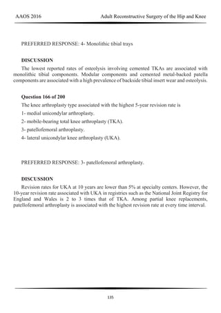 AAOS 2016 Adult Reconstructive Surgery of the Hip and Knee
135
PREFERRED RESPONSE: 4- Monolithic tibial trays
DISCUSSION
The lowest reported rates of osteolysis involving cemented TKAs are associated with
monolithic tibial components. Modular components and cemented metal-backed patella
components are associated with a high prevalence of backside tibial insert wear and osteolysis.
Question 166 of 200
The knee arthroplasty type associated with the highest 5-year revision rate is
1- medial unicondylar arthroplasty.
2- mobile-bearing total knee arthroplasty (TKA).
3- patellofemoral arthroplasty.
4- lateral unicondylar knee arthroplasty (UKA).
PREFERRED RESPONSE: 3- patellofemoral arthroplasty.
DISCUSSION
Revision rates for UKA at 10 years are lower than 5% at specialty centers. However, the
10-year revision rate associated with UKA in registries such as the National Joint Registry for
England and Wales is 2 to 3 times that of TKA. Among partial knee replacements,
patellofemoral arthroplasty is associated with the highest revision rate at every time interval.
 