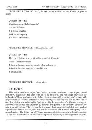 AAOS 2016 Adult Reconstructive Surgery of the Hip and Knee
137
PREFERRED RESPONSE: 3- Erythrocyte sedimentation rate and C-reactive protein
levels
Question 168 of 200
What is the most likely diagnosis?
1- Acute infection
2- Chronic infection
3- Gouty arthropathy
4- Charcot arthropathy
PREFERRED RESPONSE: 4- Charcot arthropathy
Question 169 of 200
The best definitive treatment for this patient’s left knee is
1- total knee replacement.
2- knee arthrodesis using an anterior plate and screws.
3- knee arthrodesis using an external fixator.
4- observation.
PREFERRED RESPONSE: 4- observation.
DISCUSSION
This patient now has a major fixed flexion contracture and severe varus alignment and
instability. Infection of the knee joint has to be ruled out. The radiograph shows all the
hallmarks of Charcot arthropathy, including disintegration and fragmentation of the joint with
major deformity. Infection of the knee joint and contiguous osteomyelitis still have to be ruled
out. The clinical and radiographic findings are highly suggestive of a Charcot neurogenic
arthropathy associated with uncontrolled diabetes. This patient is an unsuitable candidate for
total knee arthroplasty (TKA) because he is noncompliant regarding his diabetes and has had
a previously infected native joint that now is associated with Charcot arthropathy. He is
nonambulatory. The failure rate of TKA or knee arthrodesis is extremely high in this setting.
He will best be served with observation or amputation depending upon his symptom severity.
 