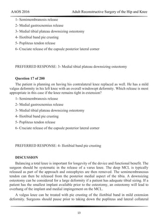 AAOS 2016 Adult Reconstructive Surgery of the Hip and Knee
13
1- Semimembranosis release
2- Medial gastrocnemius release
3- Medial tibial plateau downsizing osteotomy
4- Iliotibial band pie crusting
5- Popliteus tendon release
6- Cruciate release of the capsule posterior lateral corner
PREFERRED RESPONSE: 3- Medial tibial plateau downsizing osteotomy
Question 17 of 200
The patient is planning on having his contralateral knee replaced as well. He has a mild
valgus deformity in his left knee with an overall windswept deformity. Which release is most
appropriate in this case if the knee remains tight in extension?
1- Semimembranosis release
2- Medial gastrocnemius release
3- Medial tibial plateau downsizing osteotomy
4- Iliotibial band pie crusting
5- Popliteus tendon release
6- Cruciate release of the capsule posterior lateral corner
PREFERRED RESPONSE: 4- Iliotibial band pie crusting
DISCUSSION
Balancing a total knee is important for longevity of the device and functional benefit. The
surgeon should be systematic in the release of a varus knee. The deep MCL is typically
released as part of the approach and osteophytes are then removed. The semimembranosus
tendon can then be released from the posterior medial aspect of the tibia. A downsizing
osteotomy can be considered for a large deformity if a patient has adequate tibial sizing. If a
patient has the smallest implant available prior to the osteotomy, an osteotomy will lead to
overhang of the implant and medial impingement on the MCL.
A valgus knee can be treated with pie crusting of the iliotibial band in mild extension
deformity. Surgeons should pause prior to taking down the popliteus and lateral collateral
 