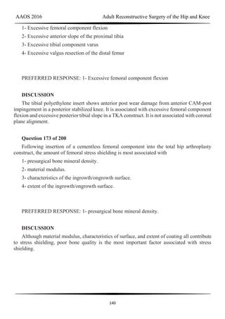 AAOS 2016 Adult Reconstructive Surgery of the Hip and Knee
140
1- Excessive femoral component flexion
2- Excessive anterior slope of the proximal tibia
3- Excessive tibial component varus
4- Excessive valgus resection of the distal femur
PREFERRED RESPONSE: 1- Excessive femoral component flexion
DISCUSSION
The tibial polyethylene insert shows anterior post wear damage from anterior CAM-post
impingement in a posterior stabilized knee. It is associated with excessive femoral component
flexion and excessive posterior tibial slope in a TKA construct. It is not associated with coronal
plane alignment.
Question 173 of 200
Following insertion of a cementless femoral component into the total hip arthroplasty
construct, the amount of femoral stress shielding is most associated with
1- presurgical bone mineral density.
2- material modulus.
3- characteristics of the ingrowth/ongrowth surface.
4- extent of the ingrowth/ongrowth surface.
PREFERRED RESPONSE: 1- presurgical bone mineral density.
DISCUSSION
Although material modulus, characteristics of surface, and extent of coating all contribute
to stress shielding, poor bone quality is the most important factor associated with stress
shielding.
 