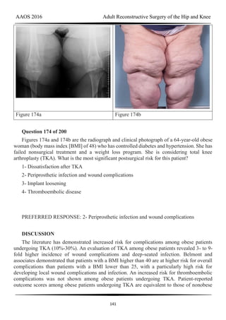 AAOS 2016 Adult Reconstructive Surgery of the Hip and Knee
141
Figure 174a Figure 174b
Question 174 of 200
Figures 174a and 174b are the radiograph and clinical photograph of a 64-year-old obese
woman (body mass index [BMI] of 48) who has controlled diabetes and hypertension. She has
failed nonsurgical treatment and a weight loss program. She is considering total knee
arthroplasty (TKA). What is the most significant postsurgical risk for this patient?
1- Dissatisfaction after TKA
2- Periprosthetic infection and wound complications
3- Implant loosening
4- Thromboembolic disease
PREFERRED RESPONSE: 2- Periprosthetic infection and wound complications
DISCUSSION
The literature has demonstrated increased risk for complications among obese patients
undergoing TKA (10%-30%). An evaluation of TKA among obese patients revealed 3- to 9-
fold higher incidence of wound complications and deep-seated infection. Belmont and
associates demonstrated that patients with a BMI higher than 40 are at higher risk for overall
complications than patients with a BMI lower than 25, with a particularly high risk for
developing local wound complications and infection. An increased risk for thromboembolic
complications was not shown among obese patients undergoing TKA. Patient-reported
outcome scores among obese patients undergoing TKA are equivalent to those of nonobese
 