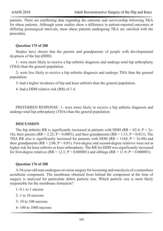 AAOS 2016 Adult Reconstructive Surgery of the Hip and Knee
142
patients. There are conflicting data regarding the outcome and survivorship following TKA
for obese patients. Although some studies show a difference in patient-reported outcomes at
differing postsurgical intervals, most obese patients undergoing TKA are satisfied with the
procedure.
Question 175 of 200
Studies have shown that the parents and grandparents of people with developmental
dysplasia of the hip (DDH)
1- were more likely to receive a hip arthritis diagnosis and undergo total hip arthroplasty
(THA) than the general population.
2- were less likely to receive a hip arthritis diagnosis and undergo THA than the general
population.
3- had a higher incidence of hip and knee arthritis than the general population.
4- had a DDH relative risk (RR) of 1.4.
PREFERRED RESPONSE: 1- were more likely to receive a hip arthritis diagnosis and
undergo total hip arthroplasty (THA) than the general population.
DISCUSSION
The hip arthritis RR is significantly increased in patients with DDH (RR = 82.4; P < 2e-
16), their parents (RR = 2.22; P = 0.0003), and their grandparents (RR = 1.33; P = 0.011). The
THA RR also is significantly increased for patients with DDH (RR = 1168; P < 3e-08) and
their grandparents (RR = 2.06; P = 0.01). First-degree and second-degree relatives were not at
higher risk for knee arthritis or knee arthroplasty. The RR for DDH was significantly increased
for first-degree relatives (RR = 12.1; P < 0.000001) and siblings (RR = 11.9; P < 0.000001).
Question 176 of 200
A 54-year-old man undergoes revision surgery for loosening and osteolysis of a cementless
acetabular component. The membrane obtained from behind the component at the time of
surgery is analyzed for particulate debris particle size. Which particle size is most likely
responsible for the membrane formation?
1- 0.1 to 1 micron
2- 1 to 10 microns
3- 10 to 100 microns
4- 100 to 1000 microns
 