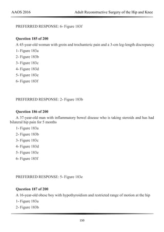 AAOS 2016 Adult Reconstructive Surgery of the Hip and Knee
150
PREFERRED RESPONSE: 6- Figure 183f
Question 185 of 200
A 45-year-old woman with groin and trochanteric pain and a 3-cm leg-length discrepancy
1- Figure 183a
2- Figure 183b
3- Figure 183c
4- Figure 183d
5- Figure 183e
6- Figure 183f
PREFERRED RESPONSE: 2- Figure 183b
Question 186 of 200
A 37-year-old man with inflammatory bowel disease who is taking steroids and has had
bilateral hip pain for 5 months
1- Figure 183a
2- Figure 183b
3- Figure 183c
4- Figure 183d
5- Figure 183e
6- Figure 183f
PREFERRED RESPONSE: 5- Figure 183e
Question 187 of 200
A 16-year-old obese boy with hypothyroidism and restricted range of motion at the hip
1- Figure 183a
2- Figure 183b
 