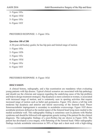 AAOS 2016 Adult Reconstructive Surgery of the Hip and Knee
151
3- Figure 183c
4- Figure 183d
5- Figure 183e
6- Figure 183f
PREFERRED RESPONSE: 1- Figure 183a
Question 188 of 200
A 20-year-old hockey goalie; he has hip pain and limited range of motion
1- Figure 183a
2- Figure 183b
3- Figure 183c
4- Figure 183d
5- Figure 183e
6- Figure 183f
PREFERRED RESPONSE: 4- Figure 183d
DISCUSSION
A clinical history, radiographs, and a hip examination are mandatory when evaluating
young patients with hip disease. Typical clinical scenarios are associated with hip pathology
and should cue the clinician and surgeon regarding the underlying cause of the hip problem
and help to design treatment strategies. Hip dysplasia is more common in women, is associated
with increased range of motion, and is commonly seen in sporting activities that require
increased range of motion such as ballet and gymnastics. Figure 183c shows a left hip with
moderate hip dysplasia and anterior and lateral uncovering of the femoral head. Pincer
femoroacetabular impingement is secondary to acetabular overcoverage. Figure 183f shows
acetabular protrusio defined as the medial aspect of the femoral head lying more medial to the
medial acetabular wall. This radiographic finding is sometimes seen in patients with Marfan
syndrome and should be followed with appropriate genetic testing if the patient fits the clinical
diagnosis. The radiographic findings of a post-Perthes hip are shown in Figure 183b. The
patient has developed a coxa magna, with flattening of the femoral head. Other radiographic
findings include acetabular retroversion in 50% of hips and a short neck with a high-riding
 