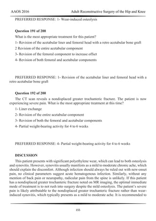 AAOS 2016 Adult Reconstructive Surgery of the Hip and Knee
155
PREFERRED RESPONSE: 1- Wear-induced osteolysis
Question 191 of 200
What is the most appropriate treatment for this patient?
1- Revision of the acetabular liner and femoral head with a retro acetabular bone graft
2 Revision of the entire acetabular component
3- Revision of the femoral component to increase offset
4- Revision of both femoral and acetabular components
PREFERRED RESPONSE: 1- Revision of the acetabular liner and femoral head with a
retro acetabular bone graft
Question 192 of 200
The CT scan reveals a nondisplaced greater trochanteric fracture. The patient is now
experiencing severe pain. What is the most appropriate treatment at this time?
1- Liner exchange
2- Revision of the entire acetabular component
3- Revision of both the femoral and acetabular components
4- Partial weight-bearing activity for 4 to 6 weeks
PREFERRED RESPONSE: 4- Partial weight-bearing activity for 4 to 6 weeks
DISCUSSION
This patient presents with significant polyethylene wear, which can lead to both osteolysis
and synovitis. However, synovitis usually manifests as a mild to moderate chronic ache, which
should explain the discomfort. Although infection should always be ruled out with new-onset
pain, no clinical parameters suggest acute hematogenous infection. Similarly, without any
mention of back pain or neuropathy, radicular pain from the spine is unlikely. If this patient
has a nondisplaced greater trochanteric fracture noted on MR imaging, the optimal immediate
mode of treatment is to not rush into surgery despite the mild osteolysis. The patient’s severe
pain is likely attributable to the nondisplaced greater trochanteric fracture rather than wear-
induced synovitis, which typically presents as a mild to moderate ache. It is recommended to
 