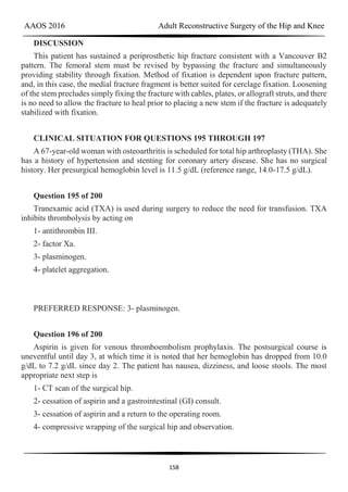 AAOS 2016 Adult Reconstructive Surgery of the Hip and Knee
158
DISCUSSION
This patient has sustained a periprosthetic hip fracture consistent with a Vancouver B2
pattern. The femoral stem must be revised by bypassing the fracture and simultaneously
providing stability through fixation. Method of fixation is dependent upon fracture pattern,
and, in this case, the medial fracture fragment is better suited for cerclage fixation. Loosening
of the stem precludes simply fixing the fracture with cables, plates, or allograft struts, and there
is no need to allow the fracture to heal prior to placing a new stem if the fracture is adequately
stabilized with fixation.
CLINICAL SITUATION FOR QUESTIONS 195 THROUGH 197
A 67-year-old woman with osteoarthritis is scheduled for total hip arthroplasty (THA). She
has a history of hypertension and stenting for coronary artery disease. She has no surgical
history. Her presurgical hemoglobin level is 11.5 g/dL (reference range, 14.0-17.5 g/dL).
Question 195 of 200
Tranexamic acid (TXA) is used during surgery to reduce the need for transfusion. TXA
inhibits thrombolysis by acting on
1- antithrombin III.
2- factor Xa.
3- plasminogen.
4- platelet aggregation.
PREFERRED RESPONSE: 3- plasminogen.
Question 196 of 200
Aspirin is given for venous thromboembolism prophylaxis. The postsurgical course is
uneventful until day 3, at which time it is noted that her hemoglobin has dropped from 10.0
g/dL to 7.2 g/dL since day 2. The patient has nausea, dizziness, and loose stools. The most
appropriate next step is
1- CT scan of the surgical hip.
2- cessation of aspirin and a gastrointestinal (GI) consult.
3- cessation of aspirin and a return to the operating room.
4- compressive wrapping of the surgical hip and observation.
 
