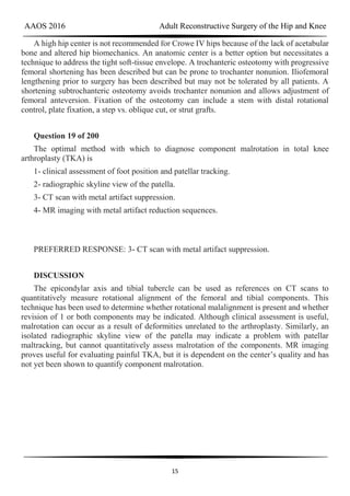 AAOS 2016 Adult Reconstructive Surgery of the Hip and Knee
15
A high hip center is not recommended for Crowe IV hips because of the lack of acetabular
bone and altered hip biomechanics. An anatomic center is a better option but necessitates a
technique to address the tight soft-tissue envelope. A trochanteric osteotomy with progressive
femoral shortening has been described but can be prone to trochanter nonunion. Iliofemoral
lengthening prior to surgery has been described but may not be tolerated by all patients. A
shortening subtrochanteric osteotomy avoids trochanter nonunion and allows adjustment of
femoral anteversion. Fixation of the osteotomy can include a stem with distal rotational
control, plate fixation, a step vs. oblique cut, or strut grafts.
Question 19 of 200
The optimal method with which to diagnose component malrotation in total knee
arthroplasty (TKA) is
1- clinical assessment of foot position and patellar tracking.
2- radiographic skyline view of the patella.
3- CT scan with metal artifact suppression.
4- MR imaging with metal artifact reduction sequences.
PREFERRED RESPONSE: 3- CT scan with metal artifact suppression.
DISCUSSION
The epicondylar axis and tibial tubercle can be used as references on CT scans to
quantitatively measure rotational alignment of the femoral and tibial components. This
technique has been used to determine whether rotational malalignment is present and whether
revision of 1 or both components may be indicated. Although clinical assessment is useful,
malrotation can occur as a result of deformities unrelated to the arthroplasty. Similarly, an
isolated radiographic skyline view of the patella may indicate a problem with patellar
maltracking, but cannot quantitatively assess malrotation of the components. MR imaging
proves useful for evaluating painful TKA, but it is dependent on the center’s quality and has
not yet been shown to quantify component malrotation.
 