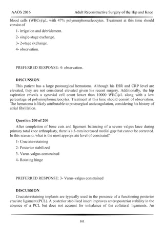 AAOS 2016 Adult Reconstructive Surgery of the Hip and Knee
161
blood cells (WBCs)/µL with 47% polymorphonucleocytes. Treatment at this time should
consist of
1- irrigation and debridement.
2- single-stage exchange.
3- 2-stage exchange.
4- observation.
PREFERRED RESPONSE: 4- observation.
DISCUSSION
This patient has a large postsurgical hematoma. Although his ESR and CRP level are
elevated, they are not considered elevated given his recent surgery. Additionally, the hip
aspiration reveals a synovial cell count lower than 10000 WBC/µL along with a low
percentage of polymorphonucleocytes. Treatment at this time should consist of observation.
The hematoma is likely attributable to postsurgical anticoagulation, considering his history of
atrial fibrillation.
Question 200 of 200
After completion of bone cuts and ligament balancing of a severe valgus knee during
primary total knee arthroplasty, there is a 5-mm increased medial gap that cannot be corrected.
In this scenario, what is the most appropriate level of constraint?
1- Cruciate-retaining
2- Posterior stabilized
3- Varus-valgus constrained
4- Rotating hinge
PREFERRED RESPONSE: 3- Varus-valgus constrained
DISCUSSION
Cruciate-retaining implants are typically used in the presence of a functioning posterior
cruciate ligament (PCL). A posterior stabilized insert improves anteroposterior stability in the
absence of a PCL but does not account for imbalance of the collateral ligaments. An
 