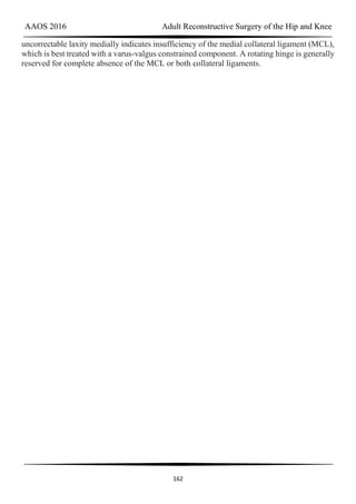 AAOS 2016 Adult Reconstructive Surgery of the Hip and Knee
162
uncorrectable laxity medially indicates insufficiency of the medial collateral ligament (MCL),
which is best treated with a varus-valgus constrained component. A rotating hinge is generally
reserved for complete absence of the MCL or both collateral ligaments.
 