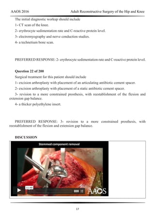 AAOS 2016 Adult Reconstructive Surgery of the Hip and Knee
17
The initial diagnostic workup should include
1- CT scan of the knee.
2- erythrocyte sedimentation rate and C-reactive protein level.
3- electromyography and nerve conduction studies.
4- a technetium bone scan.
PREFERRED RESPONSE: 2- erythrocyte sedimentation rate and C-reactive protein level.
Question 22 of 200
Surgical treatment for this patient should include
1- excision arthroplasty with placement of an articulating antibiotic cement spacer.
2- excision arthroplasty with placement of a static antibiotic cement spacer.
3- revision to a more constrained prosthesis, with reestablishment of the flexion and
extension gap balance.
4- a thicker polyethylene insert.
PREFERRED RESPONSE: 3- revision to a more constrained prosthesis, with
reestablishment of the flexion and extension gap balance.
DISCUSSION
 
