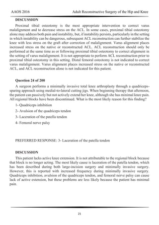 AAOS 2016 Adult Reconstructive Surgery of the Hip and Knee
21
DISCUSSION
Proximal tibial osteotomy is the most appropriate intervention to correct varus
malalignment and to decrease stress on the ACL. In some cases, proximal tibial osteotomy
alone may address both pain and instability, but, if instability persists, particularly in the setting
in which instability can be dangerous, subsequent ACL reconstruction can further stabilize the
knee with less stress on the graft after correction of malalignment. Varus alignment places
increased stress on the native or reconstructed ACL. ACL reconstruction should only be
performed at the same time as or following proximal tibial osteotomy to correct alignment in
the setting of varus malalignment. It is not appropriate to perform ACL reconstruction prior to
proximal tibial osteotomy in this setting. Distal femoral osteotomy is not indicated to correct
varus malalignment. Varus alignment places increased stress on the native or reconstructed
ACL, and ACL reconstruction alone is not indicated for this patient.
Question 24 of 200
A surgeon performs a minimally invasive total knee arthroplasty through a quadriceps-
sparing approach using medial-to-lateral cutting jigs. When beginning therapy that afternoon,
the patient can passively but not actively extend her knee, although she has minimal knee pain.
All regional blocks have been discontinued. What is the most likely reason for this finding?
1- Quadriceps inhibition
2- Avulsion of the quadriceps tendon
3- Laceration of the patella tendon
4- Femoral nerve palsy
PREFERRED RESPONSE: 3- Laceration of the patella tendon
DISCUSSION
This patient lacks active knee extension. It is not attributable to the regional block because
that block is no longer acting. The most likely cause is laceration of the patella tendon, which
has been described during both large-incision surgery and minimally invasive surgery.
However, this is reported with increased frequency during minimally invasive surgery.
Quadriceps inhibition, avulsion of the quadriceps tendon, and femoral nerve palsy can cause
lack of active extension, but these problems are less likely because the patient has minimal
pain.
 
