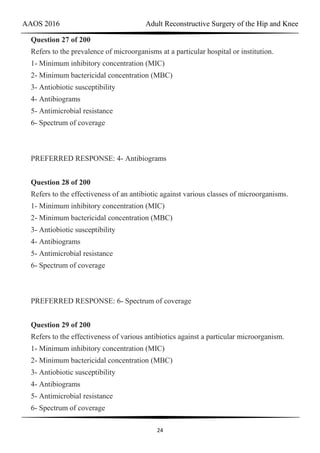 AAOS 2016 Adult Reconstructive Surgery of the Hip and Knee
24
Question 27 of 200
Refers to the prevalence of microorganisms at a particular hospital or institution.
1- Minimum inhibitory concentration (MIC)
2- Minimum bactericidal concentration (MBC)
3- Antiobiotic susceptibility
4- Antibiograms
5- Antimicrobial resistance
6- Spectrum of coverage
PREFERRED RESPONSE: 4- Antibiograms
Question 28 of 200
Refers to the effectiveness of an antibiotic against various classes of microorganisms.
1- Minimum inhibitory concentration (MIC)
2- Minimum bactericidal concentration (MBC)
3- Antiobiotic susceptibility
4- Antibiograms
5- Antimicrobial resistance
6- Spectrum of coverage
PREFERRED RESPONSE: 6- Spectrum of coverage
Question 29 of 200
Refers to the effectiveness of various antibiotics against a particular microorganism.
1- Minimum inhibitory concentration (MIC)
2- Minimum bactericidal concentration (MBC)
3- Antiobiotic susceptibility
4- Antibiograms
5- Antimicrobial resistance
6- Spectrum of coverage
 