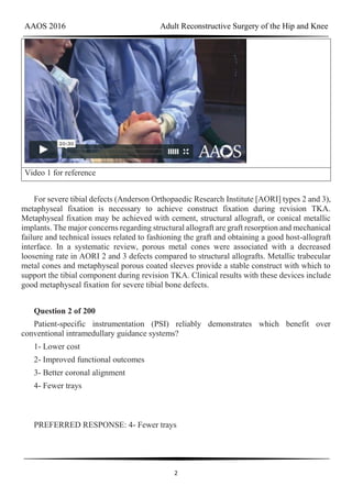 AAOS 2016 Adult Reconstructive Surgery of the Hip and Knee
2
Video 1 for reference
For severe tibial defects (Anderson Orthopaedic Research Institute [AORI] types 2 and 3),
metaphyseal fixation is necessary to achieve construct fixation during revision TKA.
Metaphyseal fixation may be achieved with cement, structural allograft, or conical metallic
implants. The major concerns regarding structural allograft are graft resorption and mechanical
failure and technical issues related to fashioning the graft and obtaining a good host-allograft
interface. In a systematic review, porous metal cones were associated with a decreased
loosening rate in AORI 2 and 3 defects compared to structural allografts. Metallic trabecular
metal cones and metaphyseal porous coated sleeves provide a stable construct with which to
support the tibial component during revision TKA. Clinical results with these devices include
good metaphyseal fixation for severe tibial bone defects.
Question 2 of 200
Patient-specific instrumentation (PSI) reliably demonstrates which benefit over
conventional intramedullary guidance systems?
1- Lower cost
2- Improved functional outcomes
3- Better coronal alignment
4- Fewer trays
PREFERRED RESPONSE: 4- Fewer trays
 