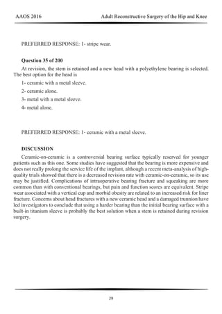 AAOS 2016 Adult Reconstructive Surgery of the Hip and Knee
29
PREFERRED RESPONSE: 1- stripe wear.
Question 35 of 200
At revision, the stem is retained and a new head with a polyethylene bearing is selected.
The best option for the head is
1- ceramic with a metal sleeve.
2- ceramic alone.
3- metal with a metal sleeve.
4- metal alone.
PREFERRED RESPONSE: 1- ceramic with a metal sleeve.
DISCUSSION
Ceramic-on-ceramic is a controversial bearing surface typically reserved for younger
patients such as this one. Some studies have suggested that the bearing is more expensive and
does not really prolong the service life of the implant, although a recent meta-analysis of high-
quality trials showed that there is a decreased revision rate with ceramic-on-ceramic, so its use
may be justified. Complications of intraoperative bearing fracture and squeaking are more
common than with conventional bearings, but pain and function scores are equivalent. Stripe
wear associated with a vertical cup and morbid obesity are related to an increased risk for liner
fracture. Concerns about head fractures with a new ceramic head and a damaged trunnion have
led investigators to conclude that using a harder bearing than the initial bearing surface with a
built-in titanium sleeve is probably the best solution when a stem is retained during revision
surgery.
 