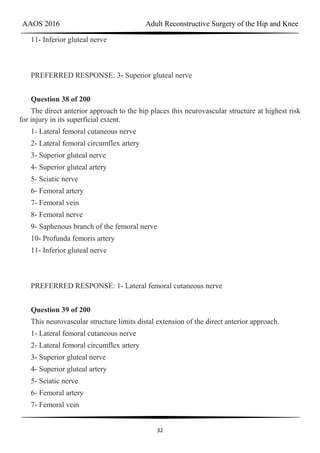 AAOS 2016 Adult Reconstructive Surgery of the Hip and Knee
32
11- Inferior gluteal nerve
PREFERRED RESPONSE: 3- Superior gluteal nerve
Question 38 of 200
The direct anterior approach to the hip places this neurovascular structure at highest risk
for injury in its superficial extent.
1- Lateral femoral cutaneous nerve
2- Lateral femoral circumflex artery
3- Superior gluteal nerve
4- Superior gluteal artery
5- Sciatic nerve
6- Femoral artery
7- Femoral vein
8- Femoral nerve
9- Saphenous branch of the femoral nerve
10- Profunda femoris artery
11- Inferior gluteal nerve
PREFERRED RESPONSE: 1- Lateral femoral cutaneous nerve
Question 39 of 200
This neurovascular structure limits distal extension of the direct anterior approach.
1- Lateral femoral cutaneous nerve
2- Lateral femoral circumflex artery
3- Superior gluteal nerve
4- Superior gluteal artery
5- Sciatic nerve
6- Femoral artery
7- Femoral vein
 