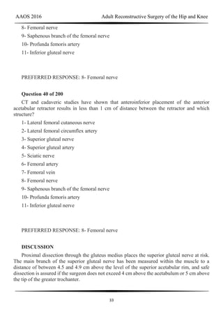 AAOS 2016 Adult Reconstructive Surgery of the Hip and Knee
33
8- Femoral nerve
9- Saphenous branch of the femoral nerve
10- Profunda femoris artery
11- Inferior gluteal nerve
PREFERRED RESPONSE: 8- Femoral nerve
Question 40 of 200
CT and cadaveric studies have shown that anteroinferior placement of the anterior
acetabular retractor results in less than 1 cm of distance between the retractor and which
structure?
1- Lateral femoral cutaneous nerve
2- Lateral femoral circumflex artery
3- Superior gluteal nerve
4- Superior gluteal artery
5- Sciatic nerve
6- Femoral artery
7- Femoral vein
8- Femoral nerve
9- Saphenous branch of the femoral nerve
10- Profunda femoris artery
11- Inferior gluteal nerve
PREFERRED RESPONSE: 8- Femoral nerve
DISCUSSION
Proximal dissection through the gluteus medius places the superior gluteal nerve at risk.
The main branch of the superior gluteal nerve has been measured within the muscle to a
distance of between 4.5 and 4.9 cm above the level of the superior acetabular rim, and safe
dissection is assured if the surgeon does not exceed 4 cm above the acetabulum or 5 cm above
the tip of the greater trochanter.
 