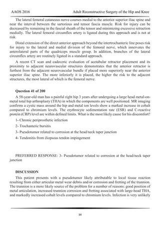 AAOS 2016 Adult Reconstructive Surgery of the Hip and Knee
34
The lateral femoral cutaneous nerve courses medial to the anterior superior iliac spine and
near the interval between the sartorious and tensor fascia muscle. Risk for injury can be
decreased by remaining in the fascial sheath of the tensor and minimizing excessive retraction
medially. The lateral femoral circumflex artery is ligated during this approach and is not at
risk.
Distal extension of the direct anterior approach beyond the intertrochanteric line poses risk
for injury to the lateral and medial division of the femoral nerve, which innervates the
anterolateral parts of the quadriceps muscle group. In addition, branches of the lateral
circumflex artery are routinely ligated in a standard approach.
A recent CT scan and cadaveric evaluation of acetabular retractor placement and its
proximity to adjacent neurovascular structures demonstrates that the anterior retractor is
furthest from the adjacent neurovascular bundle if placed more superiorly near the anterior
superior iliac spine. The more inferiorly it is placed, the higher the risk to the adjacent
structures, the most lateral of which is the femoral nerve.
Question 41 of 200
A 58-year-old man has a painful right hip 3 years after undergoing a large head metal-on-
metal total hip arthroplasty (THA) in which the components are well positioned. MR imaging
confirms a cystic mass around the hip and metal ion levels show a marked increase in cobalt
compared to chromium levels. The erythrocyte sedimentation rate (ESR) and C-reactive
protein (CRP) level are within defined limits. What is the most likely cause for his discomfort?
1- Chronic periprosthetic infection
2- Trochanteric bursitis
3- Pseudotumor related to corrosion at the head/neck taper junction
4- Tendonitis from iliopsoas tendon impingement
PREFERRED RESPONSE: 3- Pseudotumor related to corrosion at the head/neck taper
junction
DISCUSSION
This patient presents with a pseudotumor likely attributable to local tissue reaction
resulting from either articular metal wear debris and/or corrosion and fretting of the trunnion.
The trunnion is a more likely source of the problem for a number of reasons: good position of
metal articulation, increased trunnion corrosion and fretting associated with large-head THA,
and markedly increased cobalt levels compared to chromium levels. Infection is very unlikely
 