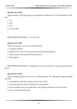AAOS 2016 Adult Reconstructive Surgery of the Hip and Knee
36
Question 42 of 200
Approximately which percentage of asymptomatic athletes have CAM deformities of the
hip?
1- 5%
2- 10%
3- 25%
4- At least 50%
PREFERRED RESPONSE: 4- At least 50%
Question 43 of 200
What is the primary cause of a CAM deformity?
1- A genetic problem
2- Repetitive activities involving an open proximal femoral physis
3- Early closure of the proximal femoral physis
4- Hip dysplasia
PREFERRED RESPONSE: 2- Repetitive activities involving an open proximal femoral
physis
Question 44 of 200
When counseling patients who have a CAM deformity, the orthopaedic surgeon should
note that
1- osteoarthritis of the hip is likely to occur later in life.
2- correction prevents later development of osteoarthritis.
3- most acetabular tears are symptomatic, and surgical treatment will be necessary.
4- this is an inherited deformity.
 