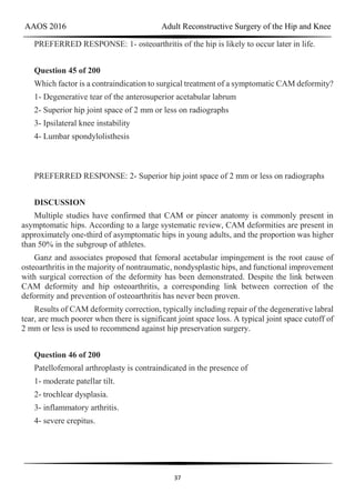 AAOS 2016 Adult Reconstructive Surgery of the Hip and Knee
37
PREFERRED RESPONSE: 1- osteoarthritis of the hip is likely to occur later in life.
Question 45 of 200
Which factor is a contraindication to surgical treatment of a symptomatic CAM deformity?
1- Degenerative tear of the anterosuperior acetabular labrum
2- Superior hip joint space of 2 mm or less on radiographs
3- Ipsilateral knee instability
4- Lumbar spondylolisthesis
PREFERRED RESPONSE: 2- Superior hip joint space of 2 mm or less on radiographs
DISCUSSION
Multiple studies have confirmed that CAM or pincer anatomy is commonly present in
asymptomatic hips. According to a large systematic review, CAM deformities are present in
approximately one-third of asymptomatic hips in young adults, and the proportion was higher
than 50% in the subgroup of athletes.
Ganz and associates proposed that femoral acetabular impingement is the root cause of
osteoarthritis in the majority of nontraumatic, nondysplastic hips, and functional improvement
with surgical correction of the deformity has been demonstrated. Despite the link between
CAM deformity and hip osteoarthritis, a corresponding link between correction of the
deformity and prevention of osteoarthritis has never been proven.
Results of CAM deformity correction, typically including repair of the degenerative labral
tear, are much poorer when there is significant joint space loss. A typical joint space cutoff of
2 mm or less is used to recommend against hip preservation surgery.
Question 46 of 200
Patellofemoral arthroplasty is contraindicated in the presence of
1- moderate patellar tilt.
2- trochlear dysplasia.
3- inflammatory arthritis.
4- severe crepitus.
 