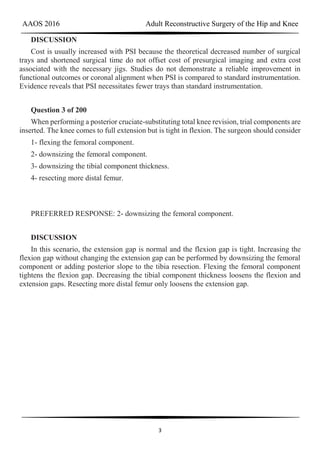 AAOS 2016 Adult Reconstructive Surgery of the Hip and Knee
3
DISCUSSION
Cost is usually increased with PSI because the theoretical decreased number of surgical
trays and shortened surgical time do not offset cost of presurgical imaging and extra cost
associated with the necessary jigs. Studies do not demonstrate a reliable improvement in
functional outcomes or coronal alignment when PSI is compared to standard instrumentation.
Evidence reveals that PSI necessitates fewer trays than standard instrumentation.
Question 3 of 200
When performing a posterior cruciate-substituting total knee revision, trial components are
inserted. The knee comes to full extension but is tight in flexion. The surgeon should consider
1- flexing the femoral component.
2- downsizing the femoral component.
3- downsizing the tibial component thickness.
4- resecting more distal femur.
PREFERRED RESPONSE: 2- downsizing the femoral component.
DISCUSSION
In this scenario, the extension gap is normal and the flexion gap is tight. Increasing the
flexion gap without changing the extension gap can be performed by downsizing the femoral
component or adding posterior slope to the tibia resection. Flexing the femoral component
tightens the flexion gap. Decreasing the tibial component thickness loosens the flexion and
extension gaps. Resecting more distal femur only loosens the extension gap.
 