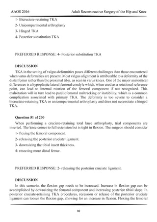 AAOS 2016 Adult Reconstructive Surgery of the Hip and Knee
40
1- Bicruciate-retaining TKA
2- Unicompartmental arthroplasty
3- Hinged TKA
4- Posterior substitution TKA
PREFERRED RESPONSE: 4- Posterior substitution TKA
DISCUSSION
TKA in the setting of valgus deformities poses different challenges than those encountered
when varus deformities are present. Most valgus alignment is attributable to a deformity of the
distal femur rather than the proximal tibia, as seen in varus knees. One of the major anatomical
differences is a hypoplastic lateral femoral condyle which, when used as a rotational reference
point, can lead to internal rotation of the femoral component if not recognized. This
malrotation will in turn lead to patellofemoral maltracking or instability, which is a common
complication associated with primary TKA. The deformity is too severe to consider a
bicruciate-retaining TKA or unicompartmental arthroplasty and does not necessitate a hinged
TKA.
Question 51 of 200
When performing a cruciate-retaining total knee arthroplasty, trial components are
inserted. The knee comes to full extension but is tight in flexion. The surgeon should consider
1- flexing the femoral component.
2- releasing the posterior cruciate ligament.
3- downsizing the tibial insert thickness.
4- resecting more distal femur.
PREFERRED RESPONSE: 2- releasing the posterior cruciate ligament.
DISCUSSION
In this scenario, the flexion gap needs to be increased. Increase in flexion gap can be
accomplished by downsizing the femoral component and increasing posterior tibial slope. In
posterior cruciate-retaining TKA procedures, recession or release of the posterior cruciate
ligament can loosen the flexion gap, allowing for an increase in flexion. Flexing the femoral
 