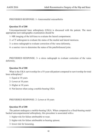 AAOS 2016 Adult Reconstructive Surgery of the Hip and Knee
42
PREFERRED RESPONSE: 1- Anteromedial osteoarthritis
Question 53 of 200
Unicompartmental knee arthroplasty (UKA) is discussed with the patient. The most
appropriate next radiographic examination should be
1- MR imaging of the left knee to evaluate the lateral compartment.
2- a CT arthrogram to evaluate the status of the medial and lateral meniscus.
3- a stress radiograph to evaluate correction of the varus deformity.
4- a sunrise view to determine the status of the patellofemoral joint.
PREFERRED RESPONSE: 3- a stress radiograph to evaluate correction of the varus
deformity.
Question 54 of 200
What is the UKA survivorship for a 55-year-old patient compared to survivorship for total
knee arthroplasty?
1- Equal at 10 years
2- Lower at 10 years
3- Higher at 10 years
4- Not known when using a mobile-bearing UKA
PREFERRED RESPONSE: 2- Lower at 10 years
Question 55 of 200
The patient undergoes a mobile-bearing UKA. When compared to a fixed-bearing metal-
backed unicompartmental arthroplasty, this procedure is associated with a
1- higher risk for failure attributable to wear.
2- higher risk for failure attributable to bearing spinout.
3- lower risk for loosening.
 