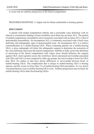 AAOS 2016 Adult Reconstructive Surgery of the Hip and Knee
43
4- lower risk for arthritic progression of the lateral compartment.
PREFERRED RESPONSE: 2- higher risk for failure attributable to bearing spinout.
DISCUSSION
A patient with medial compartment arthritis and a correctable varus deformity with no
clinical or examination findings of knee instability most likely has an intact ACL. The pattern
of medial compartment osteoarthritis most commonly associated with an intact ACL is that of
anteromedial osteoarthritis. An incompetent ACL is commonly associated with a fixed varus
deformity and radiographic signs of posteromedial wear. An incompetent ACL is a relative
contraindication to a mobile-bearing UKA. When evaluating patients for a mobile-bearing
UKA, a stress radiograph will allow the orthopaedic surgeon to determine the correction of
the varus deformity and assess the lateral compartment. Inability to fully correct the deformity
or narrowing of the lateral compartment with valgus stress should influence the surgeon
against UKA. Joint registries across the world have shown decreased survivorship associated
with TKA and UKA in men compared to other age groups, but survivorship is lower for UKA
than TKA. No studies to date have shown differences in survivorship between fixed- or
mobile-bearing UKAs. The complication that is unique to mobile-bearing UKA is bearing
spinout, and this occurs in fewer than 1% of mobile-bearing UKA procedures. In vivo and in
vitro polyethylene wear in mobile-bearing UKA is low. Arthritis progression may be faster for
mobile-bearing UKAs than fixed-bearing UKAs.
 