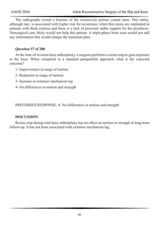 AAOS 2016 Adult Reconstructive Surgery of the Hip and Knee
45
The radiographs reveal a fracture of the extensively porous coated stem. This entity,
although rare, is associated with higher risk for occurrence when thin stems are implanted in
patients with thick cortices and there is a lack of proximal stable support for the prosthesis.
Nonsurgical care likely would not help this patient. A triple-phase bone scan would not add
any information that would change the treatment plan.
Question 57 of 200
At the time of revision knee arthroplasty, a surgeon performs a rectus snip to gain exposure
to the knee. When compared to a standard parapatellar approach, what is the expected
outcome?
1- Improvement in range of motion
2- Reduction in range of motion
3- Increase in extensor mechanism lag
4- No differences in motion and strength
PREFERRED RESPONSE: 4- No differences in motion and strength
DISCUSSION
Rectus snip during total knee arthroplasty has no effect on motion or strength at long-term
follow-up. It has not been associated with extensor mechanism lag.
 