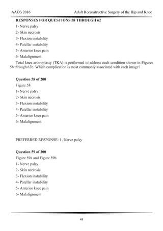 AAOS 2016 Adult Reconstructive Surgery of the Hip and Knee
48
RESPONSES FOR QUESTIONS 58 THROUGH 62
1- Nerve palsy
2- Skin necrosis
3- Flexion instability
4- Patellar instability
5- Anterior knee pain
6- Malalignment
Total knee arthroplasty (TKA) is performed to address each condition shown in Figures
58 through 62b. Which complication is most commonly associated with each image?
Question 58 of 200
Figure 58
1- Nerve palsy
2- Skin necrosis
3- Flexion instability
4- Patellar instability
5- Anterior knee pain
6- Malalignment
PREFERRED RESPONSE: 1- Nerve palsy
Question 59 of 200
Figure 59a and Figure 59b
1- Nerve palsy
2- Skin necrosis
3- Flexion instability
4- Patellar instability
5- Anterior knee pain
6- Malalignment
 