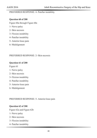 AAOS 2016 Adult Reconstructive Surgery of the Hip and Knee
49
PREFERRED RESPONSE: 4- Patellar instability
Question 60 of 200
Figure 60a through Figure 60c
1- Nerve palsy
2- Skin necrosis
3- Flexion instability
4- Patellar instability
5- Anterior knee pain
6- Malalignment
PREFERRED RESPONSE: 2- Skin necrosis
Question 61 of 200
Figure 61
1- Nerve palsy
2- Skin necrosis
3- Flexion instability
4- Patellar instability
5- Anterior knee pain
6- Malalignment
PREFERRED RESPONSE: 5- Anterior knee pain
Question 62 of 200
Figure 62a and Figure 62b
1- Nerve palsy
2- Skin necrosis
3- Flexion instability
4- Patellar instability
 