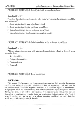 AAOS 2016 Adult Reconstructive Surgery of the Hip and Knee
53
PREFERRED RESPONSE: 1- less affected with neuraxial anesthesia.
Question 66 of 200
To reduce the patient’s use of narcotics after surgery, which anesthetic regimen would be
most appropriate?
1- Spinal anesthesia with a peripheral nerve block
2- Spinal anesthesia without a peripheral nerve block
3- General anesthesia without a peripheral nerve block
4- General anesthesia with a long-acting mu opioid agonist
PREFERRED RESPONSE: 1- Spinal anesthesia with a peripheral nerve block
Question 67 of 200
Which treatment is associated with decreased complications related to femoral nerve
blocks for TKA?
1- Knee immobilizer
2- Compression stockings
3- Tranexamic acid
4- Celecoxib
PREFERRED RESPONSE: 1- Knee immobilizer
DISCUSSION
TKA among elderly patients can be problematic, considering their potential for complex
comorbidities including diminished cognitive function. As patients age, their tolerance for
certain medications diminishes. Regional anesthesia is an important adjunct to a multimodal
pain program, which can reduce narcotic pain medication use and improve cognitive function
through less reliance on systemic medications. With regional pain management such as
femoral nerve blocks comes potential for an increase in complications such as falls. Femoral
nerve blocks improve pain but also have a large impact on quadriceps and motor function,
which places patients at higher risk for falls.
 