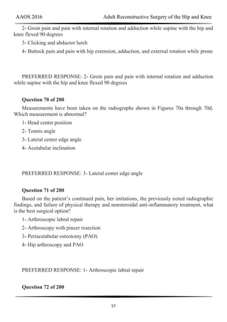 AAOS 2016 Adult Reconstructive Surgery of the Hip and Knee
57
2- Groin pain and pain with internal rotation and adduction while supine with the hip and
knee flexed 90 degrees
3- Clicking and abductor lurch
4- Buttock pain and pain with hip extension, adduction, and external rotation while prone
PREFERRED RESPONSE: 2- Groin pain and pain with internal rotation and adduction
while supine with the hip and knee flexed 90 degrees
Question 70 of 200
Measurements have been taken on the radiographs shown in Figures 70a through 70d.
Which measurement is abnormal?
1- Head center position
2- Tonnis angle
3- Lateral center edge angle
4- Acetabular inclination
PREFERRED RESPONSE: 3- Lateral center edge angle
Question 71 of 200
Based on the patient’s continued pain, her imitations, the previously noted radiographic
findings, and failure of physical therapy and nonsteroidal anti-inflammatory treatment, what
is the best surgical option?
1- Arthroscopic labral repair
2- Arthroscopy with pincer resection
3- Periacetabular osteotomy (PAO)
4- Hip arthroscopy and PAO
PREFERRED RESPONSE: 1- Arthroscopic labral repair
Question 72 of 200
 